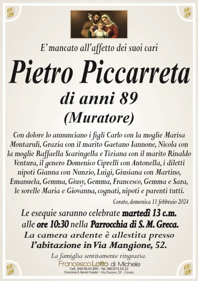 E’ mancato all’affetto dei suoi cariPietro Piccarreta
di anni 89
(Muratore)
Con dolore lo annunciano i figli Carlo con la moglie Marisa
Montaruli, Grazia con il marito Gaetano Iannone, Nicola con
la moglie Raffaella Scaringella e Tiziana con il marito Rinaldo
Ventura, il genero Domenico Ciprelli con Antonella, i diletti
nipoti Gianna con Nunzio, Luigi, Giusiana con Martino,
Emanuela, Gemma, Giusy, Gemma, Francesco, Gemma e Sara,
le sorelle Maria e Giovanna, cognati, nipoti e parenti tutti.
Corato, domenica 11 febbraio 2024
Le esequie saranno celebrate martedì 13 c.m.
alle ore 10:30 nella Parrocchia di S. M. Greca.
La camera ardente è allestita presso
l’abitazione in Via Mangione, 52.