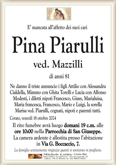 E’ mancata all’affetto dei suoi cariPina Piarulli
ved. Mazzilli
di anni 81
Ne danno il triste annuncio i figli Attilio con Alessandra
Cialdella, Mimmo con Ghita Torelli e Lucia con Alfonso
Modesti, i diletti nipoti Francesco, Giusy, Marialuisa,
Maria francesca, Francesco, Mario e Luigi, la sorella
Marisa ved. Piarulli, cognati, nipoti e parenti tutti.
Corato, venerdì 18 ottobre 2024
Il rito funebre avrà luogo domani 19 c.m. alle
ore 10:00 nella Parrocchia di San Giuseppe.
La camera ardente è allestita presso l’abitazione
in Via G. Boccaccio, 7.
La famiglia sentitamente ringrazia quanti si uniranno in preghiera.
