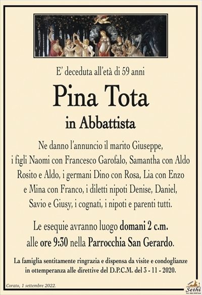 E’ deceduta all’età di 59 anni
Pina Tota
in Abbattista
Ne danno l’annuncio il marito Giuseppe, i figli
Naomi con Francesco Garofalo, Samantha con Aldo Rosito
e Aldo, i germani Dino con Rosa, Lia con Enzo
e Mina con Franco, i diletti nipoti Denise, Daniel,
Savio e Giusy, i cognati, i nipoti e parenti tutti.
Le esequie avranno luogo domani 2 c.m.
alle ore 9:30 nella Parrocchia San Gerardo.
La famiglia sentitamente ringrazia e dispensa da visite e condoglianze
in ottemperanza alle direttive del D.P.C.M. del 3 – 11 – 2020.