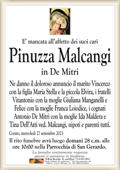 E’ mancata all’affetto dei suoi cariPinuzza Malcangi
in De Mitri
Ne danno il doloroso annuncio il marito Vincenzo
con la figlia Maria Stella e la piccola Elvira, i fratelli
Vitantonio con la moglie Giuliana Manganelli e
Felice con la moglie Franca Loiodice, i cognati
Antonio De Mitri con la moglie Ida Maldera e
Tina Dell’Atti ved. Malcangi, nipoti e parenti tutti.
Corato, mercoledì 27 settembre 2023
Il rito funebre avrà luogo domani 28 c.m. alle
ore 10:00 nella Parrocchia di San Gerardo.
La famiglia sentitamente ringrazia
quanti si uniranno in preghiera.