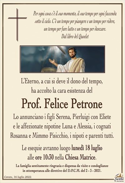 Per ogni cosa c’è il suo momento, il suo tempo per ogni faccenda sotto il cielo. C’è un tempo per piangere e un tempo per ridere,un tempo per fare lutto e un tempo per danzare.
Dal libro del Quoelet
L’Eterno, a cui si deve il dono del tempo,
ha accolto la cara esistenza del
Prof. Felice Petrone
Lo annunciano i figli Serena, Pierluigi con Eliete
e le affezionate nipotine Luana e Alessia, i cognati
Rosanna e Mimmo Pisicchio, i nipoti e parenti tutti.
Le esequie avranno luogo lunedì 18 luglio
alle ore 10:30 nella Chiesa Matrice.
La famiglia sentitamente ringrazia e dispensa da visite e condoglianze
in ottemperanza alle direttive del D.P.C.M. del 2 – 3 – 2021.