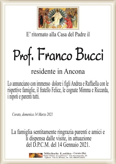 E’ ritornato alla Casa del Padre il
Prof. Franco Bucci
residente in Ancona
Lo annunciano con immenso dolore i figli Andrea e Raffaella con le
rispettive famiglie, il fratello Felice, le cognate Mimma e Riccarda,
i nipoti e parenti tutti.
Corato, domenica 14 Marzo 2021
La famiglia sentitamente ringrazia parenti e amici e
li dispensa dalle visite, in attuazione
del D.P.C.M. del 14 Gennaio 2021.