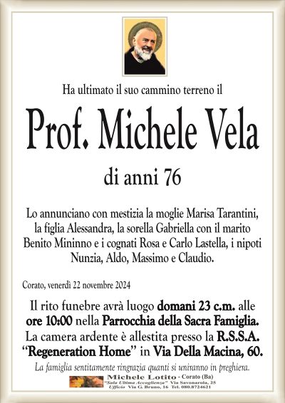 Ha ultimato il suo cammino terreno ilProf. Michele Vela
di anni 76
Lo annunciano con mestizia la moglie Marisa Tarantini,
la figlia Alessandra, la sorella Gabriella con il marito
Benito Mininno e i cognati Rosa e Carlo Lastella, i nipoti
Nunzia, Aldo, Massimo e Claudio.
Corato, venerdì 22 novembre 2024
Il rito funebre avrà luogo domani 23 c.m. alle
ore 10:00 nella Parrocchia della Sacra Famiglia.
La camera ardente è allestita presso la R.S.S.A.
‘‘Regeneration Home’’ in Via Della Macina, 60.
La famiglia sentitamente ringrazia quanti si uniranno in preghiera.