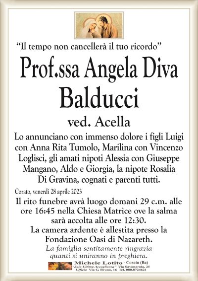 ‘‘Il tempo non cancellerà il tuo ricordo’’Prof.ssa Angela Diva
Balducci
ved. Acella
Lo annunciano con immenso dolore i figli Luigi
con Anna Rita Tumolo, Marilina con Vincenzo
Loglisci, gli amati nipoti Alessia con Giuseppe
Mangano, Aldo e Giorgia, la nipote Rosalia
Di Gravina, cognati e parenti tutti.
Corato, venerdì 28 aprile 2023
Il rito funebre avrà luogo domani 29 c.m. alle
ore 16:45 nella Chiesa Matrice ove la salma
sarà accolta alle ore 12:30.
La camera ardente è allestita presso la
Fondazione Oasi di Nazareth.
La famiglia sentitamente ringrazia
quanti si uniranno in preghiera.
