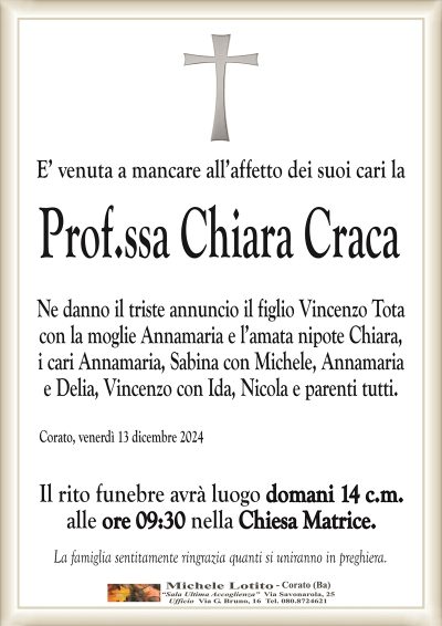 E’ venuta a mancare all’affetto dei suoi cari laProf.ssa Chiara Craca
Ne danno il triste annuncio il figlio Vincenzo Tota
con la moglie Annamaria e l’amata nipote Chiara,
i cari Annamaria, Sabina con Michele, Annamaria
e Delia, Vincenzo con Ida, Nicola e parenti tutti.
Corato, venerdì 13 dicembre 2024
Il rito funebre avrà luogo domani 14 c.m.
alle ore 09:30 nella Chiesa Matrice.
La famiglia sentitamente ringrazia quanti si uniranno in preghiera.