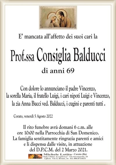 E’ mancata all’affetto dei suoi cari la
Prof.ssa Consiglia Balducci
di anni 69
Con dolore lo annunciano il padre Vincenzo,
la sorella Maria, il fratello Luigi, i cari nipoti Luigi e Vincenzo,
la zia Anna Bucci ved. Balducci, i cugini e parenti tutti .
Corato, venerdì 5 Agosto 2022
Il rito funebre avrà domani 6 c.m. alle
ore 10:00 nella Parrocchia di San Domenico.
La famiglia sentitamente ringrazia parenti e amici
e li dispensa dalle visite, in attuazione
del D.P.C.M. del 2 Marzo 2021.
