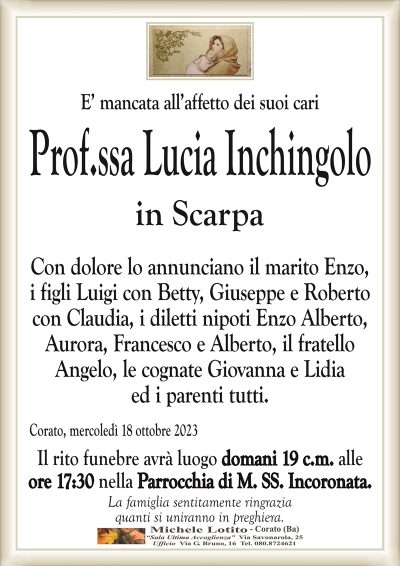 E’ mancata all’affetto dei suoi cariProf.ssa Lucia In6hingolo
in Scarpa
Con dolore lo annunciano il marito Enzo,
i figli Luigi con Betty, alla Giuseppe e Roberto
con Claudia, i diletti nipoti Enzo Alberto,
Aurora, Francesco e Alberto, il fratello
Angelo, le cognate Giovanna e Lidia
ed i parenti tutti.
Corato, mercoledì 18 ottobre 2023
Il rito funebre avrà luogo domani 19 c.m. alle
ore 17:30 nella Parrocchia di M. SS. Incoronata.
La famiglia sentitamente ringrazia
quanti si uniranno in preghiera.