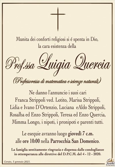 Munita dei conforti religiosi si é spenta in Dio,la cara esistenza della
Prof.ssa Luigia Quercia
(Professoressa di matematica e scienze naturali)
Ne danno l’annuncio i suoi cari
Franca Strippoli ved. Lotito, Marisa Strippoli,
Lidia e Ivano D’Ortenzio, Luciana eAldo Strippoli,
Rosalba ed Enzo Strippoli, Teresa ed Enzo Quercia,
Mimma Longo, i nipoti, i pronipoti e parenti tutti.
Le esequie avranno luogo giovedì 7 c.m.
alle ore 10:00 nella Parrocchia San Domenico.
La famiglia sentitamente ringrazia e dispensa dalle condoglianze
in ottemperanza alle direttive del D.P.C.M. del 4 – 12 – 2020.