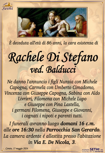 È deceduta all’età di 86 anni, la cara esistenza di
Rachele Di Stefano
ved. Balducci
Ne danno l’annuncio i figli Nunzia con Michele Capogna, Carmela con Umberto Cimadomo, Vincenza con Giuseppe Capogna, Sabina con Aldo Livrieri, Filomena con Michele Lupo e Giuseppe con Pina Lastella, i germani Filomena, Giuseppe e Giovanni, i cognati i nipoti e parenti tutti.
I funerali avranno luogo domani 16 c.m. alle ore 16:30 nella Parrocchia San Gerardo.
La camera ardente é allestita presso l’abitazione in Via E. De Nicola, 3.