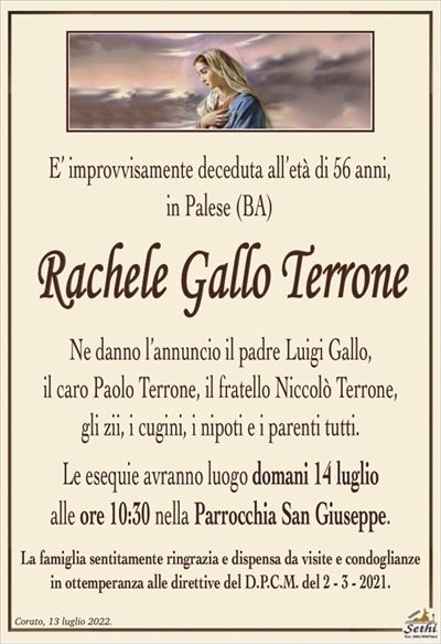 E’ improvvisamente deceduta all’età di 56 anni,in Palese (BA)
Rachele Gallo Terrone
Ne danno l’annuncio il padre Luigi Gallo,
il caro Paolo Terrone, il fratello Niccolò Terrone,
gli zii, i cugini, i nipoti e i parenti tutti.
Le esequie avranno luogo domani 14 luglio
alle ore 10:30 nella Parrocchia San Giuseppe.
La famiglia sentitamente ringrazia e dispensa da visite e condoglianze
in ottemperanza alle direttive del D.P.C.M. del 2 – 3 – 2021.