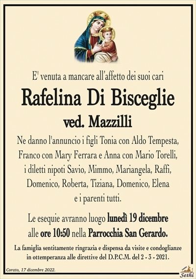 E’ venuta a mancare all’affetto dei suoi cari
Rafelina Di Bisceglie
ved. Mazzilli
Ne danno l’annuncio i figli Tonia con Aldo Tempesta, Franco con Mary Ferrara e Anna con Mario Torelli, i diletti nipoti Savio, Mimmo, Mariangela, Raffi, Domenico, Roberta, Tiziana, Domenico, Elena e i parenti tutti.
Le esequie avranno luogo lunedì 19 dicembre alle ore 10:50 nella Parrocchia San Gerardo.
La famiglia sentitamente ringrazia e dispensa da visite e condoglianze in ottemperanza alle direttive del D.P.C.M. del 2 – 3 – 2021.