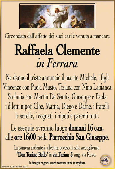 Circondata dall’affetto dei suoi cari è venuta a mancare
Raffaela Clemente
in Ferrara
Ne danno il triste annuncio il marito Michele, i figli Vincenzo con Paola Musto, Tiziana con Nino Labianca Stefania con Martin De Santis, Giuseppe e Paola i diletti nipoti Cloe, Mattia, Diego e Dafne, i fratelli le sorelle, i cognati, i nipoti e parenti tutti.
Le esequie avranno luogo domani 16 c.m. alle ore 16:00 nella Parrocchia San Giuseppe.
La camera ardente è allestita presso la sala accoglienza “Don Tonino Bello” in via Farina 3, ang. via Ruvo.
La famiglia ringrazia quanti vorranno unirsi in preghiera.
Corato, 13 settembre 2023.
