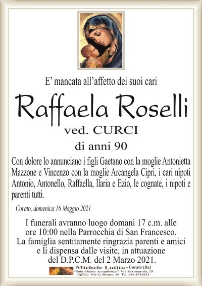 E’ mancata all’affetto dei suoi cari
Raffaela Roselli
ved. CURCI
di anni 90
Con dolore lo annunciano i figli Gaetano con la moglie Antonietta
Mazzone e Vincenzo con la moglie Arcangela Cipri, i cari nipoti
Antonio, Antonello, Raffaella, Ilaria e Ezio, le cognate, i nipoti e
parenti tutti.
Corato, domenica 16 Maggio 2021
I funerali avranno luogo domani 17 c.m. alle
ore 10:00 nella Parrocchia di San Francesco.
La famiglia sentitamente ringrazia parenti e amici
e li dispensa dalle visite, in attuazione
del D.P.C.M. del 2 Marzo 2021.