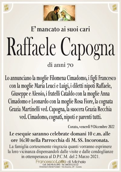 E’ mancato ai suoi cariRaffaele Capogna
di anni 70
Lo annunciano la moglie Filomena Cimadomo, i figli Francesco
con la moglie Maria Leuci e Luigi, i diletti nipoti Raffaele,
Giuseppe e Alessio, i fratelli Cataldo con la moglie Anna
Cimadomo e Leonardo con la moglie Rosa Fiore, la cognata
Grazia Martinelli ved. Capogna, la suocera Grazia Recchia
ved. Cimadomo, cognati, nipoti e parenti tutti.
Corato, venerdì 9 Dicembre 2022
Le esequie saranno celebrate domani 10 c.m. alle
ore 16:30 nella Parrocchia di M. SS. Incoronata.
Le esequie saranno celebrate domani 10 c.m. alle
ore 16:30 nella Parrocchia di M. SS. Incoronata.