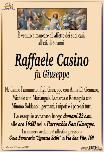 È venuto a mancare all’affetto dei suoi cari, all’età di 80 anni
Raffaele Casino
fu Giuseppe
Ne danno l’annuncio i figli Giuseppe con Anna Di Gennaro, Michele con Mariangela Lamarca e Rosangela con Mimmo Soldano, i germani, i nipoti e i parenti tutti.
Le esequie avranno luogo domani 22 c.m. alle ore 16:00 nella parrocchia San Giuseppe.
La camera ardente è allestita presso la casa funeraria Agenzia Sethi in via San Vito 169.