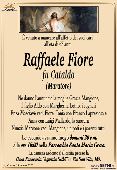 È venuto a mancare all’affetto dei suoi cari, all’età di 67 anni
Ne danno l’annuncio la moglie Grazia Mangione, il figlio Aldo con Margherita Lotito, i cognati Enza Masciavè ved. Fiore, Tonia con Franco Lapreziosa e Anna con Luigi Mallardo, la suocera Nunzia Marcone ved. Mangione, i nipoti e i parenti tutti.
Le esequie avranno luogo domani 20 c.m. alle ore 16:00 nella Parrocchia Santa Maria Greca.
La camera ardente é allestita presso la Casa Funeraria “Agenzia Sethi” in Via San Vito, 169.