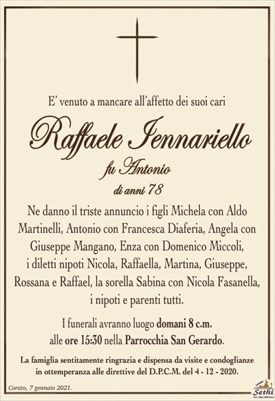 E’ venuto a mancare all’affetto dei suoi cari
Raffaele Iennariello
fu Antonio
di anni 78
Ne danno il triste annuncio i figli Michela con Aldo
Martinelli, Antonio con Francesca Diaferia, Angela con
Giuseppe Mangano, Enza con Domenico Miccoli,
i diletti nipoti Nicola, Raffaella, Martina, Giuseppe,
Rossana e Raffael, la sorella Sabina con Nicola Fasanella,
i nipoti e parenti tutti.
I funerali avranno luogo domani 8 c.m.
alle ore 15:30 nella Parrocchia San Gerardo.
La famiglia sentitamente ringrazia e dispensa da visite e condoglianze
in ottemperanza alle direttive del D.P.C.M. del 4 – 12 – 2020.