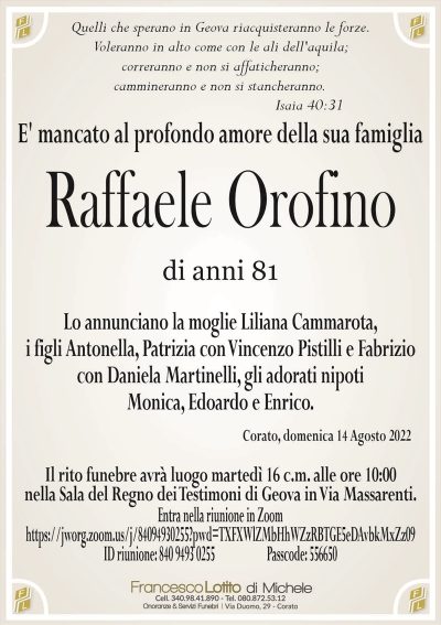 Raffaele Orofinodi anni 81
E’ mancato al profondo amore della sua famiglia
Corato, domenica 14 Agosto 2022
Lo annunciano la moglie Liliana Cammarota,
i figli Antonella, Patrizia con Vincenzo Pistilli e Fabrizio
con Daniela Martinelli, gli adorati nipoti
Monica, Edoardo e Enrico.
Il rito funebre avrà luogo martedì 16 c.m. alle ore 10:00
nella Sala del Regno dei Testimoni di Geova in Via Massarenti.
Quelli che sperano in Geova riacquisteranno le forze.
Voleranno in alto come con le ali dell’aquila;
correranno e non si affaticheranno;
cammineranno e non si stancheranno.
Isaia 40:31
Entra nella riunione in Zoom
https://jworg.zoom.us/j/84094930255?pwd=TXFXWlZMbHhWZzRBTGE5eDAvbkMxZz09
ID riunione: 840 9493 0255 Passcode: 556650