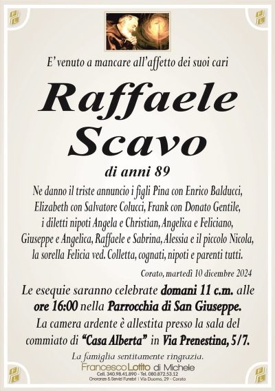 E’ venuto a mancare all’affetto dei suoi cariRaffaele
Scavo
di anni 89
Ne danno il triste annuncio i figli Pina con Enrico Balducci,
Elizabeth con Salvatore Colucci, Frank con Donato Gentile,
i diletti nipoti Angela e Christian, Angelica e Feliciano,
Giuseppe e Angelica, Raffaele e Sabrina, Alessia e il piccolo Nicola,
la sorella Felicia ved. Colletta, cognati, nipoti e parenti tutti.
Corato, martedì 10 dicembre 2024
Le esequie saranno celebrate domani 11 c.m. alle
ore 16:00 nella Parrocchia di San Giuseppe.
La camera ardente è allestita presso la sala del
commiato di ‘‘Casa Alberta’’ in Via Prenestina, 5/7.
La famiglia sentitamente ringrazia.