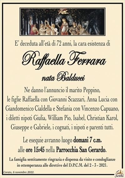 E’ deceduta all’età di 72 anni, la cara esistenza di
Raffaella Ferrara
nata Balducci
Ne danno l’annuncio il marito Peppino,
le figlie Raffaella con Giovanni Scazzari, Anna Lucia con Giandomenico Cialdella e Stefania con Vincenzo Capuano,
i diletti nipoti Giulia, William Pio, Isabel, Christian Karol,
Giuseppe e Gabriele, i cognati, i nipoti e parenti tutti.
Le esequie avranno luogo domani 7 c.m.
alle ore 15:45 nella Parrocchia San Gerardo.
La famiglia sentitamente ringrazia e dispensa da visite e condoglianze
in ottemperanza alle direttive del D.P.C.M. del 2 – 3 – 2021.
