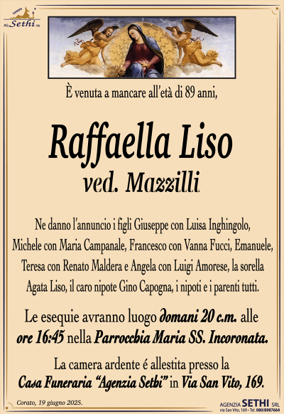 È venuta a mancare all’età di 89 anni,
Raffaella Liso
ved. Mazzilli
Ne danno l’annuncio i figli Giuseppe con Luisa Inghingolo, Michele con Maria Campanale, Francesco con Vanna Fucci, Emanuele, Teresa con Renato Maldera e Angela con Luigi Amorese, la sorella Agata Liso, il caro nipote Gino Capogna, i nipoti e i parenti tutti.
Le esequie un luogo domani 20 c.m. alle ore 16:45 nella parrocchia Maria Santissima incoronata.
La camera ardente è allestita presso la casa funeraria Agenzia Sethi in via San Vito 169.