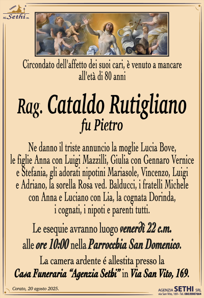 Circondato dell’affetto dei suoi cari,
è venuto a mancare all’età di 80 anni
Rag. Cataldo Rutigliano
fu Pietro
Ne danno il triste annuncio la moglie Lucia Bove,
le figlie Anna con Luigi Mazzilli, Giulia con Gennaro Vernice
e Stefania, gli adorati nipotini Mariasole, Vincenzo, Luigi
e Adriano, la sorella Rosa ved. Balducci, i fratelli Michele
con Anna e Luciano con Lia, la cognata Dorinda,
i cognati, i nipoti e parenti tutti.
Le esequie avranno luogo venerdì 22 c.m.
alle ore 10:00 nella Parrocchia San Domenico.
La camera ardente é allestita presso la Casa Funeraria
“Agenzia Sethi” in Via San Vito, 169.