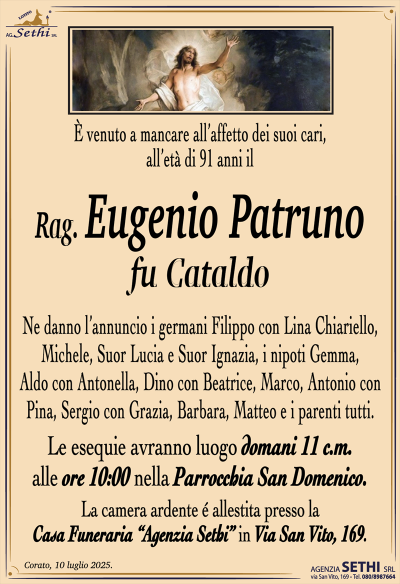 È venuto a mancare all’affetto dei suoi cari, all’età di 91 anni il
Rag. Eugenio Patruno
fu Cataldo
Ne danno l’annuncio i germani Filippo con Lina Chiariello, Michele, Suor Lucia e Suor Ignazia, i nipoti Gemma, Aldo con Antonella, Dino con Beatrice, Marco, Antonio con Pina, Sergio con Grazia, Barbara e Matteo e i parenti tutti.
Le esequie avranno luogo domani 11 c.m. alle ore 10:00 nella parrocchia di San Domenico.
La camera ardente è allestita presso la casa funeraria Agenzia Sethi in via San Vito 169.