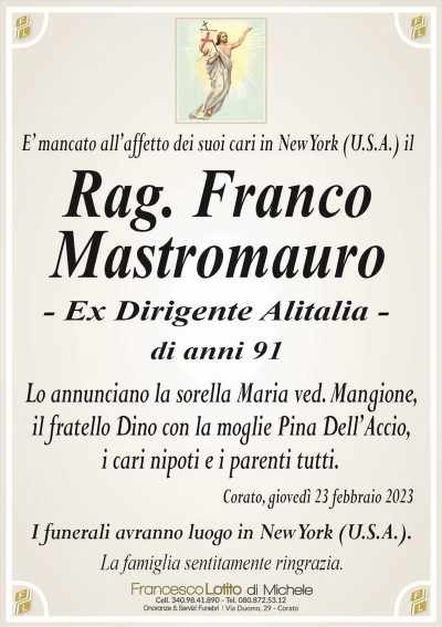 E’ mancato all’affetto dei suoi cari in New York (U.S.A.) ilRag. Franco
Mastromauro
– Ex Dirigente Alitalia –
di anni 91
Lo annunciano la sorella Maria ved. Mangione,
il fratello Dino con la moglie Pina Dell’Accio,
i cari nipoti e i parenti tutti.
Corato, giovedì 23 febbraio 2023
I funerali avranno luogo in New York (U.S.A.).
La famiglia sentitamente ringrazia.
