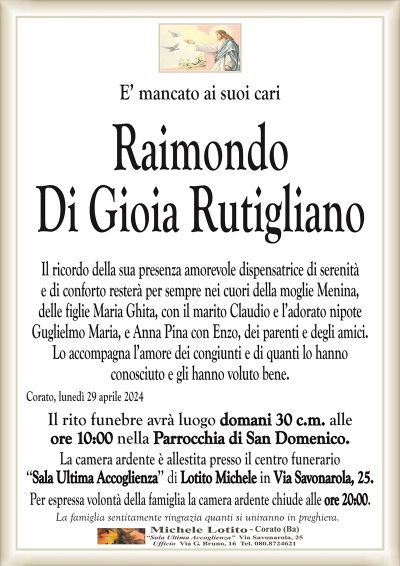 E’ mancato ai suoi cariRaimondo
Di Gioia Rutigliano
Il ricordo della sua presenza amorevole dispensatrice di serenità
e di conforto resterà per sempre nei cuori della moglie Menina,
delle figlie Maria Ghita, con il marito Claudio e l’adorato nipote
Guglielmo Maria, e Anna Pina con Enzo, dei parenti e degli amici.
Lo accompagna l’amore dei congiunti e di quanti lo hanno
conosciuto e gli hanno voluto bene.
Corato, lunedì 29 aprile 2024
Il rito funebre avrà luogo domani 30 c.m. alle
ore 10:00 nella Parrocchia di San Domenico.
La camera ardente è allestita presso il centro funerario
‘‘Sala Ultima Accoglienza’’ di Lotito Michele in Via Savonarola, 25.
Per espressa volontà della famiglia la camera ardente chiude alle ore 20:00.
La famiglia sentitamente ringrazia quanti si uniranno in preghiera.