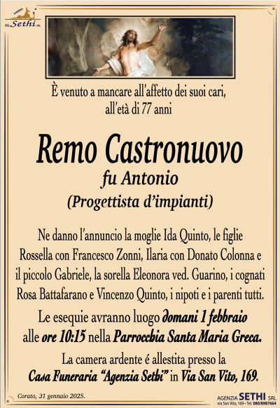 È venuto a mancare all’affetto dei suoi cari, all’età di 77 anni
Remo Castronuovo
fu Antonio
(Progettista di impianti) 
Ne danno l’annuncio la moglie Ida Quinto, le figlie Rossella con Francesco Zonni, Ilaria con Donato Colonna e il piccolo Gabriele, la sorella Eleonora ved. Guarino, i cognati Rosa Bottafarano e Vincenzo Quinto, i nipoti e i parenti tutti.
Le esequie avranno luogo domani 1 febbraio alle ore 10:15 nella Parrocchia Santa Maria Greca.
La camera ardente è allestita presso la casa funeraria Agenzia Sethi in via San Vito 169.
