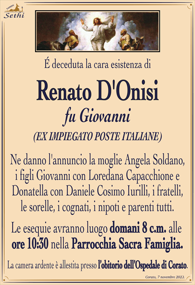 É deceduta la cara esistenza di
Renato D’Onisi
fu Giovanni
(Ex impiegato Poste Italiane)
Ne danno l’annuncio la moglie Angela Soldano, i figli Giovanni con Loredana Capacchione e Donatella con Daniele Cosimo Iurilli, i fratelli, le sorelle, i cognati, i nipoti e parenti tutti.
Le esequie avranno luogo domani 8 c.m. alle ore 10:30 nella Parrocchia Sacra Famiglia.
La camera ardente è allestita presso l’obitorio dell’ospedale di Corato.