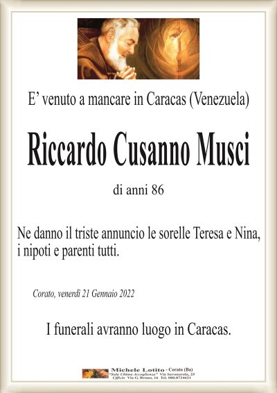 E’ venuto a mancare in Caracas (Venezuela)
RICCARDO CUSANNO MUSCI
di anni 86
Ne danno il triste annuncio le sorelle Teresa e Nina,
i nipoti e parenti tutti.
Corato, giovedì 20 Gennaio 2022
I funerali avranno luogo in Caracas.