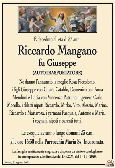 È deceduto all’età di 87 anni
Riccardo Mangano
fu Giuseppe
(AUTOTRASPORTATORE)
Ne danno l’annuncio la moglie Rosa Piccolomo,
i figli Giuseppe con Chiara Cataldo, Domenico con Anna
Menduni e Lucia con Vincenzo Patruno, il genero Carlo
Morolla, i diletti nipoti Riccardo, Mirko, Vito, Alessio, Marina, Riccardo e Mariarosa, i germani Pasquale, Antonio e Maria,
i cognati, nipoti e parenti tutti.
Le esequie avranno luogo domani 23 c.m.
alle ore 16:30 nella Parrocchia Maria Ss. Incoronata.
La famiglia sentitamente ringrazia e dispensa da visite e condoglianze
in ottemperanza alle direttive del D.P.C.M. del 3 – 11 – 2020.