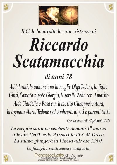Il Cielo ha accolto la cara esistenza diRiccardo
Scatamacchia
di anni 78
Addolorati, lo annunciano la moglie Olga Tedone, la figlia
Giusi, l’amata nipote Giorgia, le sorelle Zelia con il marito
Aldo Cialdella e Rosa con il marito Giuseppe Ventura,
la cognata Maria Tedone ved. Ambruso, nipoti e parenti tutti.
Corato, martedì 28 febbraio 2023
Le esequie saranno celebrate domani 1° marzo
alle ore 16:00 nella Parrocchia di S. M. Greca.
La salma giungerà in Chiesa alle ore 12:00.
La famiglia sentitamente ringrazia.