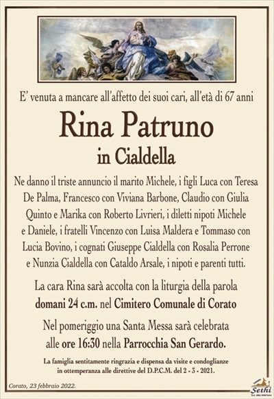 E’ venuta a mancare all’affetto dei suoi cari, all’età di 67 anni
Rina Patruno
in Cialdella
Ne danno il triste annuncio il marito Michele, i figli Luca con Teresa De Palma, Francesco con Viviana Barbone, Claudio con Giulia Quinto e Marika con Roberto Livrieri, i diletti nipoti Michele
e Daniele, i fratelli Vincenzo con Luisa Maldera e Tommaso con
Lucia Bovino, i cognati Giuseppe Cialdella con Rosalia Perrone
e Nunzia Cialdella con Cataldo Arsale, i nipoti e parenti tutti.
La cara Rina sarà accolta con la liturgia della parola
domani 24 c.m. nel Cimitero Comunale di Corato
Nel pomeriggio una Santa Messa sarà celebrata
alle ore 16:30 nella Parrocchia San Gerardo.
La famiglia sentitamente ringrazia e dispensa da visite e condoglianze
in ottemperanza alle direttive del D.P.C.M. del 2 – 3 – 2021.