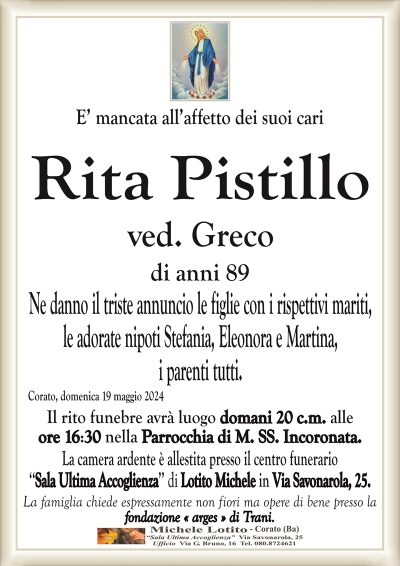 E’ mancata all’affetto dei suoi cari Rita Pistillo ved. Greco di anni 89
Ne danno il triste annuncio le figlie con i rispettivi mariti,
le adorate nipoti Stefania, Eleonora e Martina,
i parenti tutti.
Corato, domenica 19 maggio 2024
Il rito funebre avrà luogo domani 20 c.m. alle
ore 16:30 nella Parrocchia di M. SS. Incoronata.
La camera ardente è allestita presso il centro funerario
‘‘Sala Ultima Accoglienza’’ di Lotito Michele in Via Savonarola, 25.
