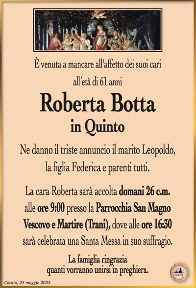 È venuta a mancare all’affetto dei suoi cari all’età di 61 anni
Roberta Botta in Quinto
Ne danno il triste annuncio il marito Leopoldo, la figlia Federica e parenti tutti.
La cara Roberta sarà accolta domani 26 c.m. alle ore 9:00 presso la Parrocchia San Magno Vescovo e Martire (Trani), dove alle ore 16:30 sarà celebrata una Santa Messa in suo suffragio.
La famiglia ringrazia quanti vorranno unirsi in preghiera.
Corato, 25 maggio 2023.