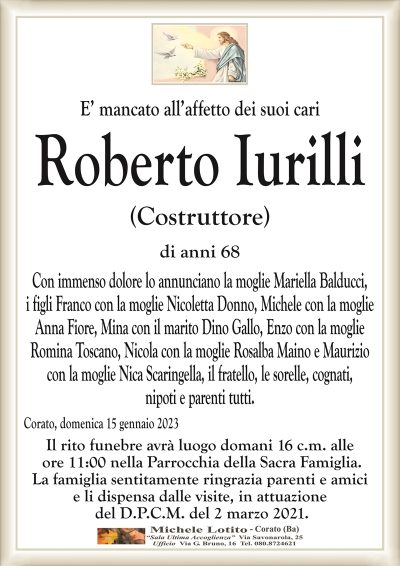 E’ mancato all’affetto dei suoi cariRoberto Iurilli
(Costruttore)
di anni 68
Con immenso dolore lo annunciano la moglie Mariella Balducci,
i figli Franco con la moglie Nicoletta Donno, Michele con la moglie
Anna Fiore, Mina con il marito Dino Gallo, Enzo con la moglie
Romina Toscano, Nicola con la moglie Rosalba Maino e Maurizio
con la moglie Nica Scaringella,
il fratello, le sorelle, cognati, nipoti e parenti tutti.
Corato, domenica 15 gennaio 2023
Il rito funebre avrà luogo domani 16 c.m. alle
ore 11:00 nella Parrocchia della Sacra Famiglia.
La famiglia sentitamente ringrazia parenti e amici
e li dispensa dalle visite, in attuazione
del D.P.C.M. del 2 marzo 2021.