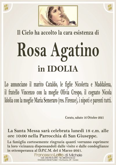 Il Cielo ha accolto la cara esistenza di
Rosa Agatino
in IDOLIA
Lo annunciano il marito Cataldo, le figlie Nicoletta e Maddalena,
il fratello Vincenzo con la moglie Olivia Crespo, il cognato Nicola
Idolia con la moglie Maria Semeraro (res. Firenze), i nipoti e parenti tutti.
Corato, sabato 16 Ottobre 2021
La Santa Messa sarà celebrata lunedì 18 c.m. alle
ore 10:00 nella Parrocchia di San Giuseppe.
La famiglia cortesemente ringrazia quanti vorranno esprimere
la loro vicinanza dispensandoli dalle visite e dalle condoglianze
in ottemperanza al D.P.C.M. del 2 Marzo 2021.