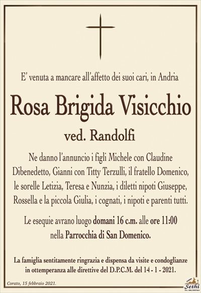 E’ venuta a mancare all’affetto dei suoi cari, in Andria
Rosa Brigida Visicchio
ved. Randolfi
Ne danno l’annuncio i figli Michele con Claudine
Dibenedetto, Gianni con Titty Terzulli, il fratello Domenico,
le sorelle Letizia, Teresa e Nunzia, i diletti nipoti Giuseppe, Rossella e la piccola Giulia, i cognati, i nipoti e parenti tutti.
Le esequie avrano luogo domani 16 c.m. alle ore 11:00
nella Parrocchia di San Domenico.
La famiglia sentitamente ringrazia e dispensa da visite e condoglianze
in ottemperanza alle direttive del D.P.C.M. del 14 – 1 – 2021.