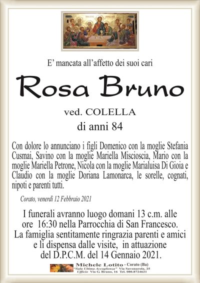E’ mancata all’affetto dei suoi cari
Rosa Bruno
ved. COLELLA
di anni 84
Con dolore lo annunciano i figli Domenico con la moglie Stefania
Cusmai, Savino con la moglie Mariella Miscioscia, Mario con la
moglie Mariella Petrone, Nicola con la moglie Marialuisa Di Gioia e
Claudio con la moglie Doriana Lamonarca, le sorelle, cognati,
nipoti e parenti tutti.
Corato, venerdì 12 Febbraio 2021
I funerali avranno luogo domani 13 c.m. alle
ore 16:30 nella Parrocchia di San Francesco.
La famiglia sentitamente ringrazia parenti e amici
e li dispensa dalle visite, in attuazione
del D.P.C.M. del 14 Gennaio 2021.