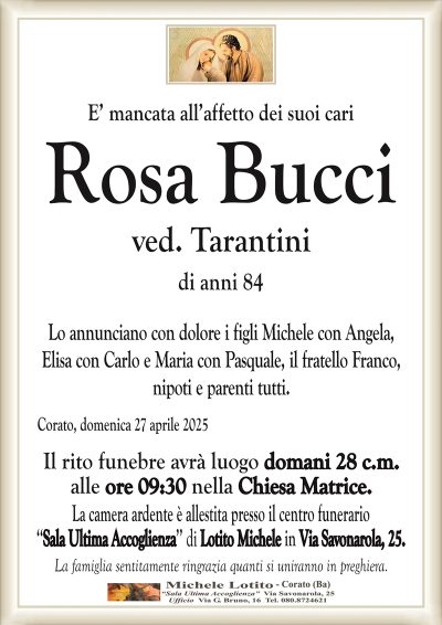 E’ mancata all’affetto dei suoi cariRosa Bucci
ved. Tarantini
di anni 84
Lo annunciano con dolore i figli Michele con Angela,
Elisa con Carlo e Maria con Pasquale, il fratello Franco,
nipoti e parenti tutti.
Corato, domenica 27 aprile 2025
Il rito funebre avrà luogo domani 28 c.m.
alle ore 09:30 nella Chiesa Matrice.
La camera ardente è allestita presso il centro funerario
‘‘Sala Ultima Accoglienza’’ di Lotito Michele in Via Savonarola, 25.
La famiglia sentitamente ringrazia quanti si uniranno in preghiera.