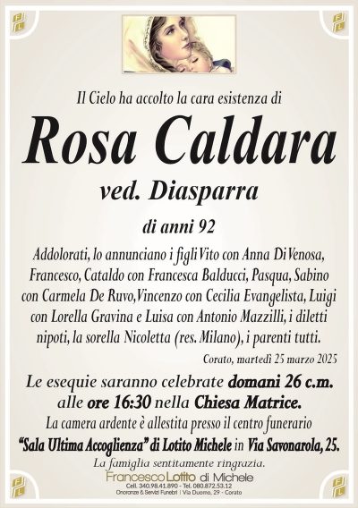 Il Cielo ha accolto la cara esistenza diRosa Caldara
ved. Diasparra
di anni 92
Addolorati, lo annunciano i figli Vito con Anna Di Venosa,
Francesco, Cataldo con Francesca Balducci, Pasqua, Sabino
con Carmela De Ruvo, Vincenzo con Cecilia Evangelista, Luigi
con Lorella Gravina e Luisa con Antonio Mazzilli, i diletti
nipoti, la sorella Nicoletta (res. Milano), i parenti tutti.
Corato, martedì 25 marzo 2025
Le esequie saranno celebrate domani 26 c.m.
alle ore 16:30 nella Chiesa Matrice.
La camera ardente è allestita presso il centro funerario
‘‘Sala Ultima Accoglienza’’ di Lotito Michele in Via Savonarola, 25.
La famiglia sentitamente ringrazia.
