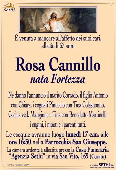 È venuta a mancare all’affetto dei suoi cari, all’età di 67 anni
Rosa Cannillo
nata Fortezza
Ne danno l’annuncio il marito Corrado, il figlio Antonio con Chiara, i cognati Pinuccio con Tina Colasuonno, Cecilia ved. Mangione e Tina con Benedetto Martinelli, i cugini, i nipoti e i parenti tutti. 
Le esequie avranno luogo lunedì 17 c.m. alle ore 16:30 nella Parrocchia San Giuseppe.
La camera ardente è allestita presso la Casa Funeraria “Agenzia Sethi” in via San Vito, 169 (Corato).