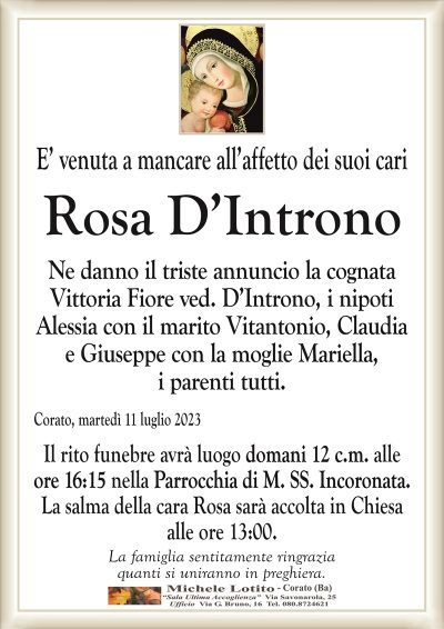 E’ venuta a mancare all’affetto dei suoi cariRosa D’Introno
Ne danno il triste annuncio la cognata
Vittoria Fiore ved. D’Introno, i nipoti
Alessia con il marito Vitantonio, Claudia
e Giuseppe con la moglie Mariella,
i parenti tutti.
Corato, martedì 11 luglio 2023
Il rito funebre avrà luogo domani 12 c.m. alle
ore 17:00 nella Parrocchia di M. SS. Incoronata.
La salma della cara Rosa sarà accolta in Chiesa
alle ore 13:00.
La famiglia sentitamente ringrazia
quanti si uniranno in preghiera.