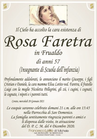 Il Cielo ha accolto la cara esistenza di
Rosa Faretra
in Frualdo
di anni 57
(Insegnante di Scuola dell’infanzia)
Profondamente addolorati, lo annunciano il marito Giuseppe, i figli
Cristian e Daniele, la cara mamma Elisa Lotito ved. Faretra, il fratello
Luigi con la moglie Nicoletta Pellegrini, gli zii, i cugini, i cognati,
le cognate, i nipoti e i parenti tutti.
Corato, mercoledì 20 Gennaio 2021
Le esequie saranno celebrate domani 21 c.m. alle ore 15:45
nella Parrocchia di San Domenico.
La famiglia sentitamente ringrazia parenti e amici e
li dispensa dalle visite, in attuazione
del D. P. C. M. del 4 Dicembre 2020.