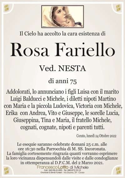 Il Cielo ha accolto la cara esistenza di
Rosa Fariello
di anni 75
Ved. NESTA
Addolorati, lo annunciano i figli Luisa con il marito
Luigi Balducci e Michele, i diletti nipoti Martino
con Maria e la piccola Ludovica, Victoria con Michele,
Erika con Andrea, Vito e Giuseppe, le sorelle Lucia,
Giuseppina, Tina e Maria, il fratello Michele,
cognati, cognate, nipoti e parenti tutti.
Corato, lunedì 24 Ottobre 2022
La famiglia cortesemente ringrazia quanti vorranno esprimere
la loro vicinanza dispensandoli dalle visite e dalle condoglianze
in ottemperanza al D.P.C.M. del 2 Marzo 2021.
Le esequie saranno celebrate domani 25 c.m. alle
ore 16:30 nella Parrocchia di M. SS. Incoronata.