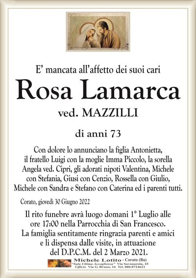 E’ mancata all’affetto dei suoi cariRosa
Lamarca
di anni 73
ved. MAZZILLI 
Con dolore lo annunciano la figlia Antonietta,
il fratello Luigi con la moglie Imma Piccolo, la sorella
Angela ved. Cipri, gli adorati nipoti Valentina, Michele
con Stefania, Giusi con Cenzio, Rossella con Giulio,
Michele con Sandra e Stefano con Caterina ed i parenti tutti.
Corato, giovedì 30 Giugno 2022
Il rito funebre avrà luogo domani 1° Luglio alle
ore 17:00 nella Parrocchia di San Francesco.
La famiglia sentitamente ringrazia parenti e amici
e li dispensa dalle visite, in attuazione
del D.P.C.M. del 2 Marzo 2021.