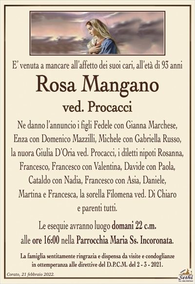 E’ venuta a mancare all’affetto dei suoi cari, all’età di 93 anni
Rosa Mangano
ved. Procacci
Ne danno l’annuncio i figli Fedele con Gianna Marchese,
Enza con Domenico Mazzilli, Michele con Gabriella Russo,
la nuora Giulia D’Oria ved. Procacci, i diletti nipoti Rosanna, Francesco, Francesco con Valentina, Davide con Paola,
Cataldo con Nadia, Francesco con Asia, Daniele,
Martina e Francesca, la sorella Filomena ved. Di Chiaro
e parenti tutti.
Le esequie avranno luogo domani 22 c.m.
alle ore 16:00 nella Parrocchia Maria Ss. Incoronata.
La famiglia sentitamente ringrazia e dispensa da visite e condoglianze
in ottemperanza alle direttive del D.P.C.M. del 2 – 3 – 2021.