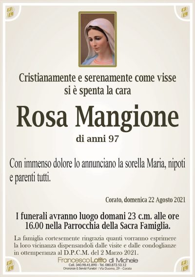 Cristianamente e serenamente come vissesi è spenta la cara
Rosa Mangione
di anni 97
Con immenso dolore lo annunciano la sorella Maria, nipoti
e parenti tutti.
Corato, domenica 22 Agosto 2021
I funerali avranno luogo domani 23 c.m. alle ore
16.00 nella Parrocchia della Sacra Famiglia.
La famiglia cortesemente ringrazia quanti vorranno esprimere
la loro vicinanza dispensandoli dalle visite e dalle condoglianze
in ottemperanza al D.P.C.M. del 2 Marzo 2021.